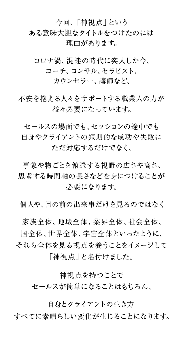 なぜ神視点なのか？

			今回、「神視点」という、ある意味大胆なタイトルをつけたのには理由があります。

			コロナ渦、混迷の時代に突入した今、コーチ、コンサル、セラピスト、カウンセラー、講師など、不安を抱える人々をサポートする職業人の力が益々必要になっています。

			セールスの場面でも、セッションの途中でも
			自身やクライアントの短期的な成功や失敗にただ対応するだけでなく、事象や物ごとを俯瞰する視野の広さや高さ、思考する時間軸の長さなどを身につけることが必要になります。

			個人や、目の前の出来事だけを見るのではなく
			家族全体、地域全体、業界全体、社会全体、国全体、世界全体、宇宙全体といったように、
			それら全体を見る視点を養うことをイメージして「神視点」と名付けました。

			神視点を持つことでセールスが簡単になることはもちろん、自身とクライアントの生き方すべてに素晴らしい変化が生じることになります。