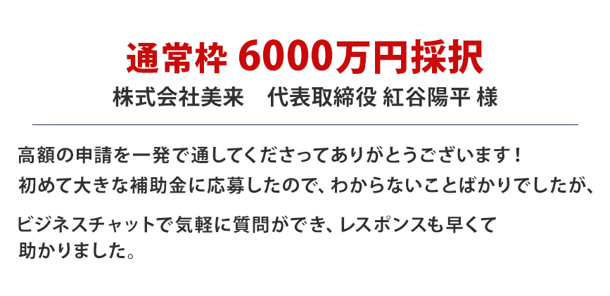 通常枠6000万円採択・株式会社美来 高額の申請を一発で通してくださってありがとうございます！初めて大きな補助金に応募したので、わからないことばかりでしたが、ビジネスチャットで気軽に質問ができ、レスポンスも早くて助かりました。(代表取締役:紅谷陽平様)