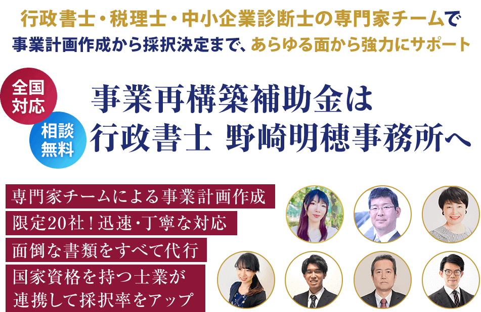 行政書士・税理士・中小企業診断の専門家チームで事業計画作成から採択決定まで、あらゆる面から強力にサポート。事業再構築補助金は行政書士 野崎明穂事務所へ。専専門家チームによる事業計画作成、限定20社！迅速・丁寧な対応、面倒な書類をすべて代行。国家資格を持つ仕業が連携して採択率をアップ。