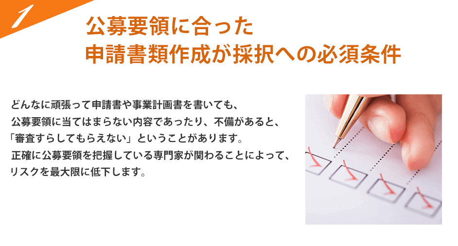 公募要領に合った申請書類作成が採択への必要条件。どんなに頑張って申請書や事業計画書を書いても、公募要領に当てはまらない内容であったり、不備があると、「審査すらしてもらえない」ということになります。正確に公募要領を把握している専門家が関わることによって、リスクを最大限に低下します。