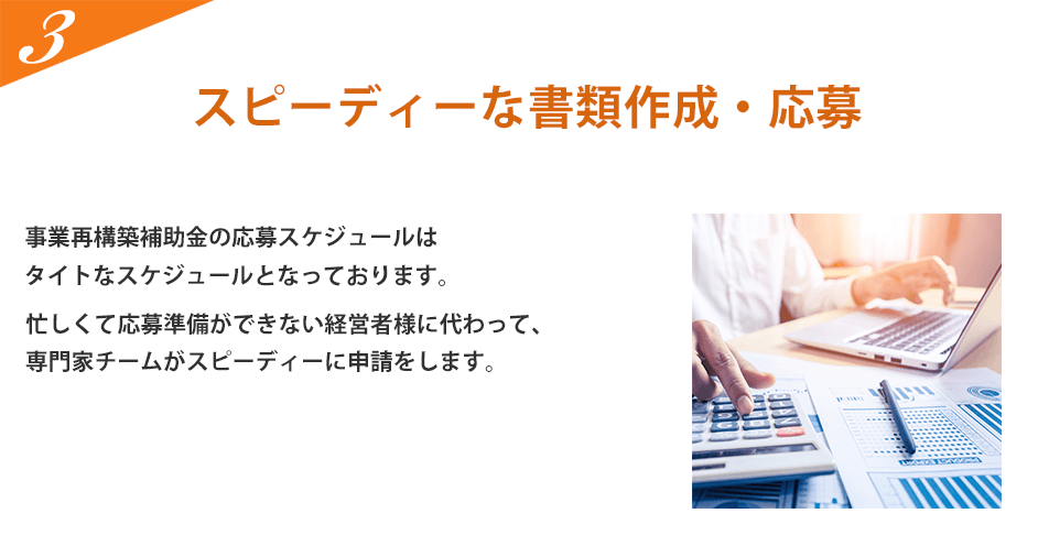 スピーディーな書類作成・応募。事業再構築補助金の公募締切は令和3年4月30日（金）18:00までとなっており、タイトなスケジュールとなっています。忙しくて応募準備ができない経営者様に代わって、専門家チームがスピーディーに申請をします。