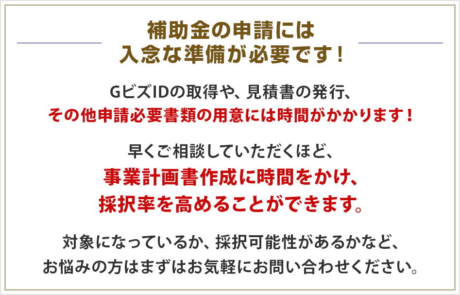 補助金公募の第一回の採択率は高い傾向。他の補助金でのデータでも、第一回公募は採択率が高い傾向にあります。悩んだり、調査をしているだけで大きな機会を逃してしまうのは非常にもったいないです。対象になっているか、採択可能性があるかなど、お悩みの方はまずはお気軽にお問い合わせください。